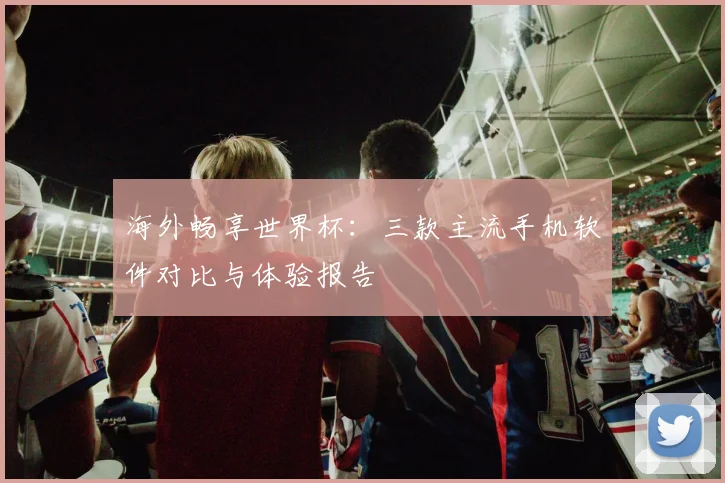 海外畅享世界杯：三款主流手机软件对比与体验报告
